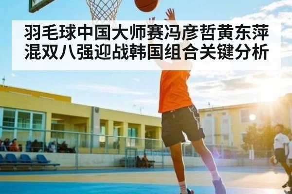 羽毛球中国大师赛冯彦哲黄东萍混双八强迎战韩国组合关键分析（kaiyun）